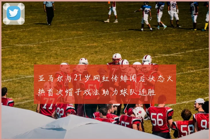 亚马尔与21岁网红传绯闻后状态火热首次帽子戏法助力球队连胜