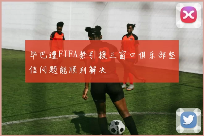 毕巴遭FIFA禁引援三窗口俱乐部坚信问题能顺利解决