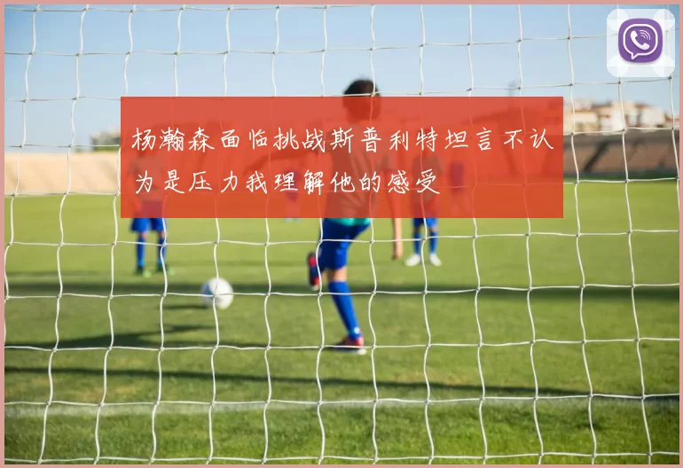 杨瀚森面临挑战斯普利特坦言不认为是压力我理解他的感受