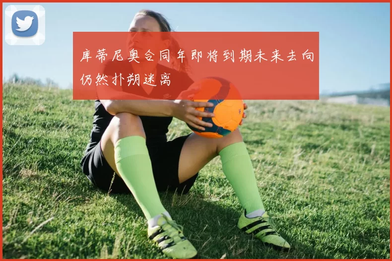 库蒂尼奥合同年即将到期未来去向仍然扑朔迷离