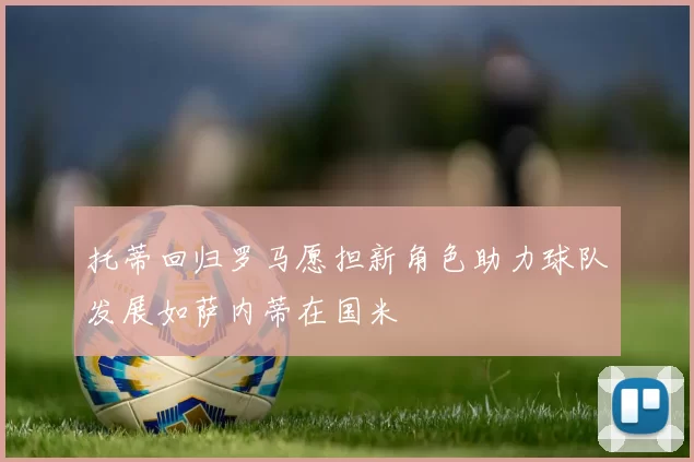 托蒂回归罗马愿担新角色助力球队发展如萨内蒂在国米