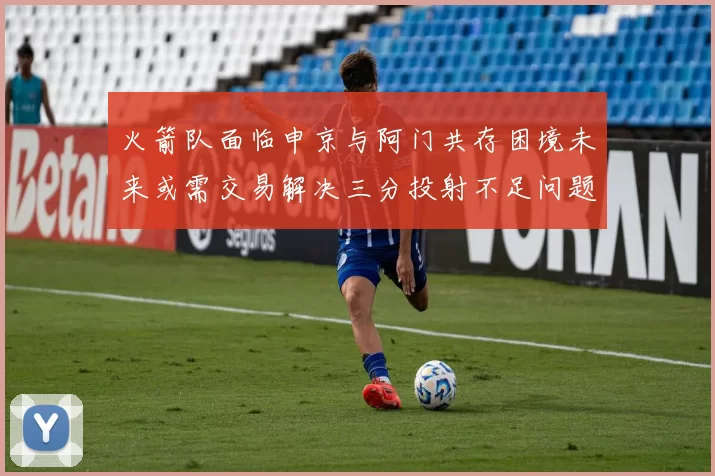 火箭队面临申京与阿门共存困境未来或需交易解决三分投射不足问题