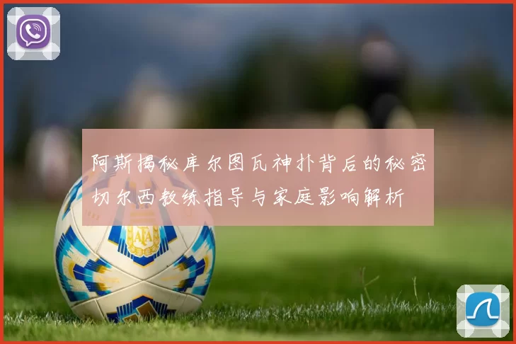 阿斯揭秘库尔图瓦神扑背后的秘密切尔西教练指导与家庭影响解析