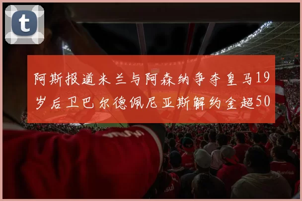 阿斯报道米兰与阿森纳争夺皇马19岁后卫巴尔德佩尼亚斯解约金超5000万