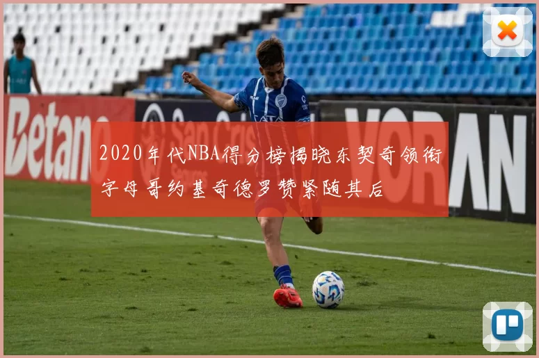 2020年代NBA得分榜揭晓东契奇领衔字母哥约基奇德罗赞紧随其后