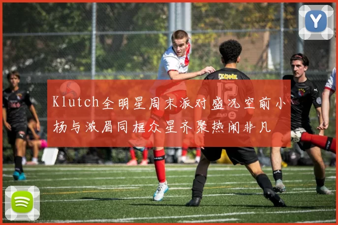 Klutch全明星周末派对盛况空前小杨与浓眉同框众星齐聚热闹非凡