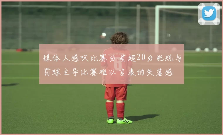媒体人感叹比赛分差超20分犯规与罚球主导比赛难以言表的失落感