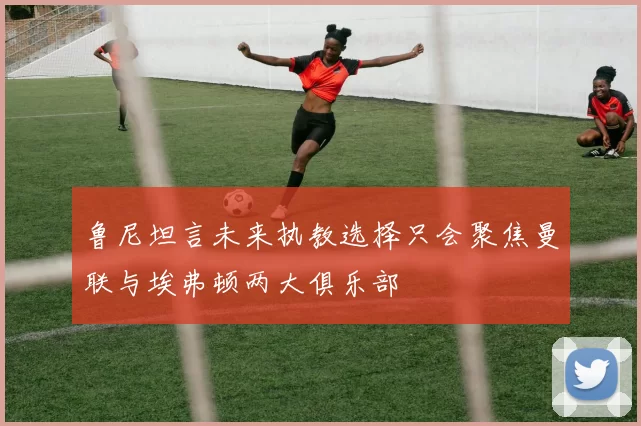 鲁尼坦言未来执教选择只会聚焦曼联与埃弗顿两大俱乐部