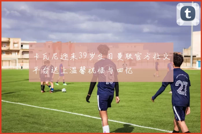 卡瓦尼迎来39岁生日曼联官方社交平台送上温馨祝福与回忆