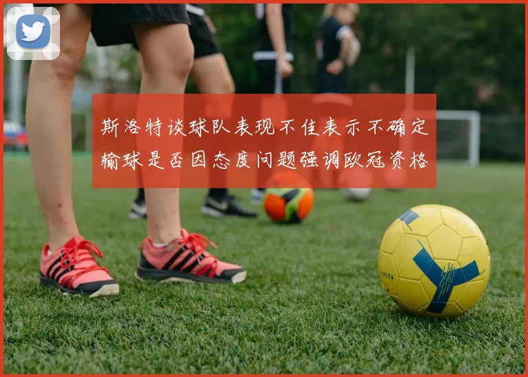 斯洛特谈球队表现不佳表示不确定输球是否因态度问题强调欧冠资格的重要性