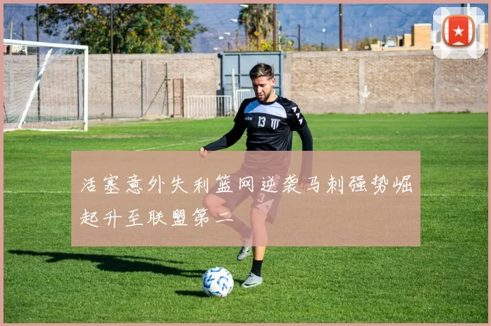 活塞意外失利篮网逆袭马刺强势崛起升至联盟第二