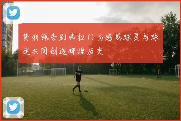 费利佩告别弗拉门戈感恩球员与球迷共同创造辉煌历史