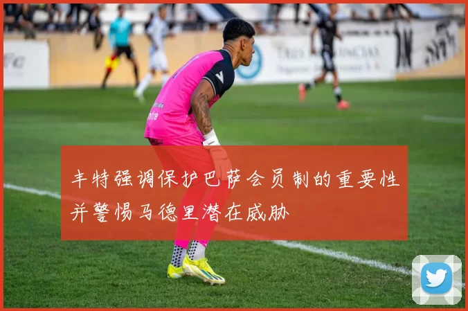 丰特强调保护巴萨会员制的重要性并警惕马德里潜在威胁