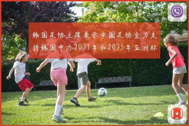 韩国足协主席表示中国足协全力支持韩国申办2031年和2035年亚洲杯赛事