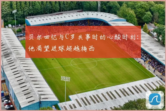 贝尔回忆与C罗共事时的心酸时刻：他渴望进球超越梅西