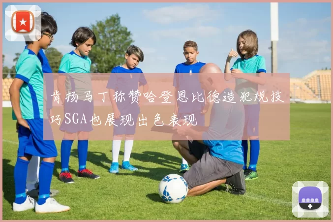 肯扬马丁称赞哈登恩比德造犯规技巧SGA也展现出色表现
