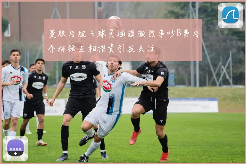 曼联与纽卡球员通道激烈争吵B费与乔林顿互相指责引发关注